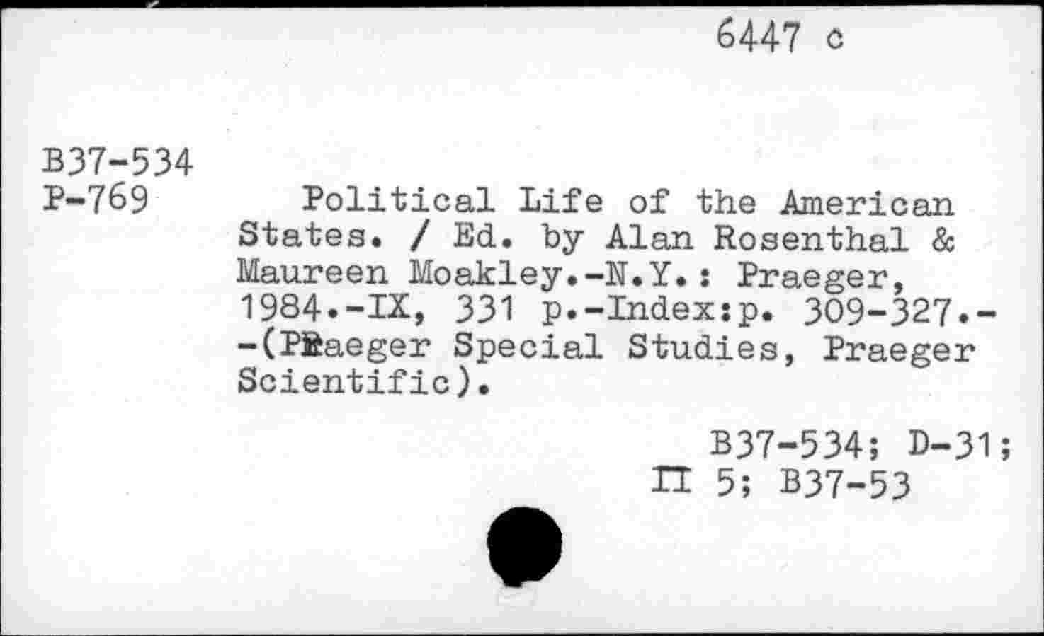 ﻿6447 c
B37-534 P-769
Political Life of the American States. / Ed. by Alan Rosenthal & Maureen Moakley.-N.Y.: Praeger, 1984.-IX, 331 p.-Index:p. 309-327.--(PSaeger Special Studies, Praeger Scientific).
B37-534; D-31;
TT 5; B37-53